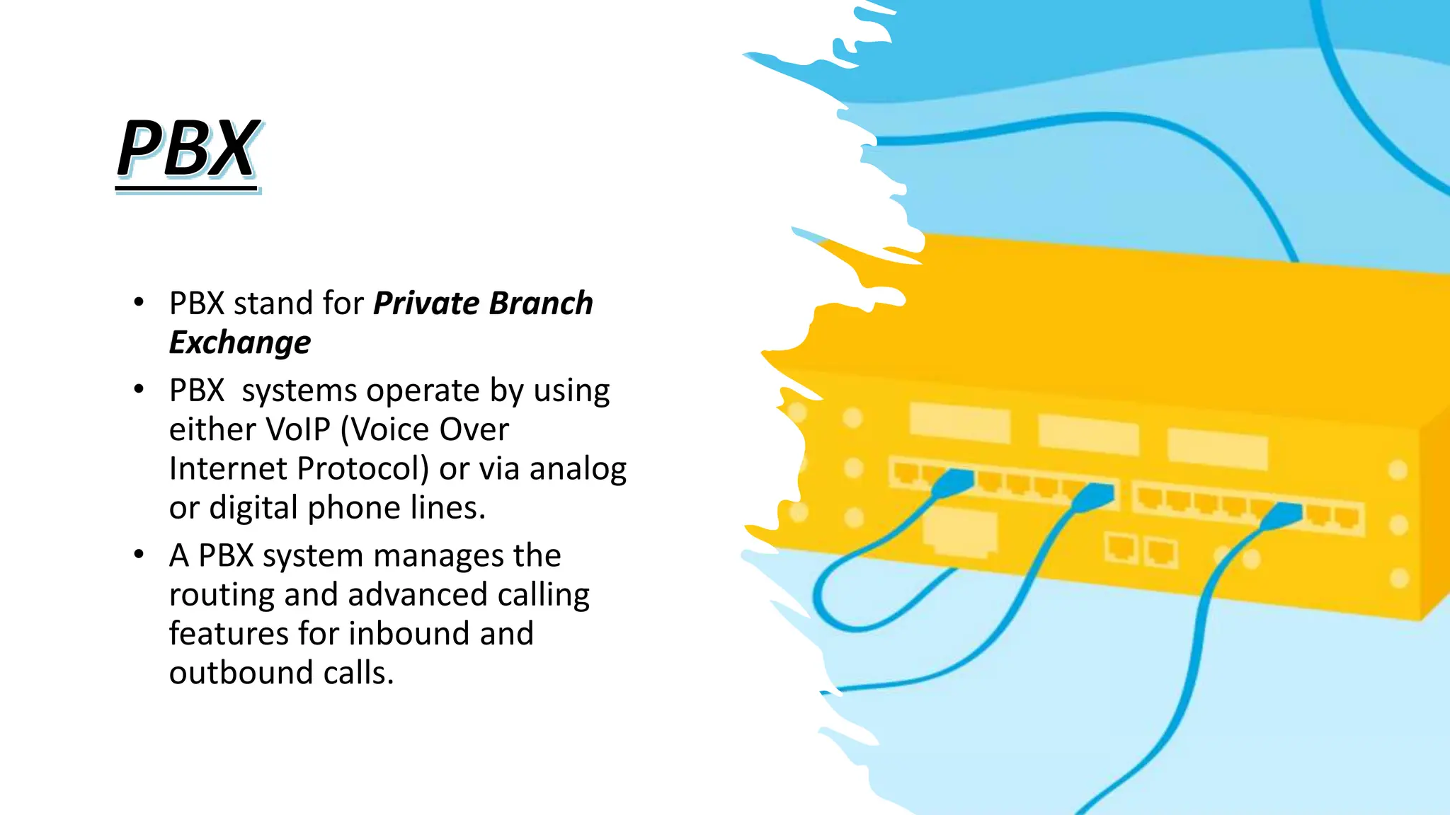 • PBX stand for Private Branch
Exchange
• PBX systems operate by using
either VoIP (Voice Over
Internet Protocol) or via analog
or digital phone lines.
• A PBX system manages the
routing and advanced calling
features for inbound and
outbound calls.
 