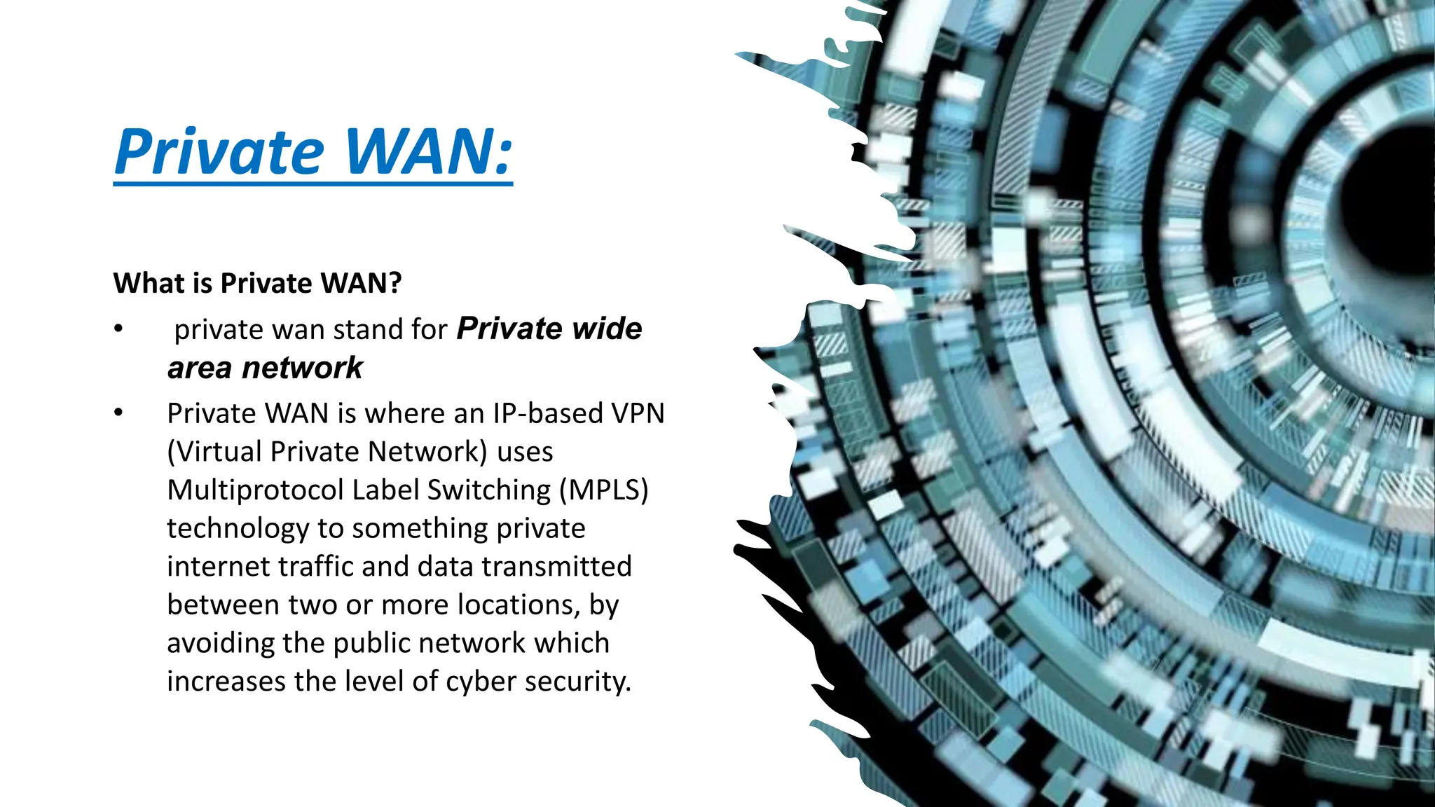 Private WAN:
What is Private WAN?
• private wan stand for Private wide
area network
• Private WAN is where an IP-based VPN
(Virtual Private Network) uses
Multiprotocol Label Switching (MPLS)
technology to something private
internet traffic and data transmitted
between two or more locations, by
avoiding the public network which
increases the level of cyber security.
 