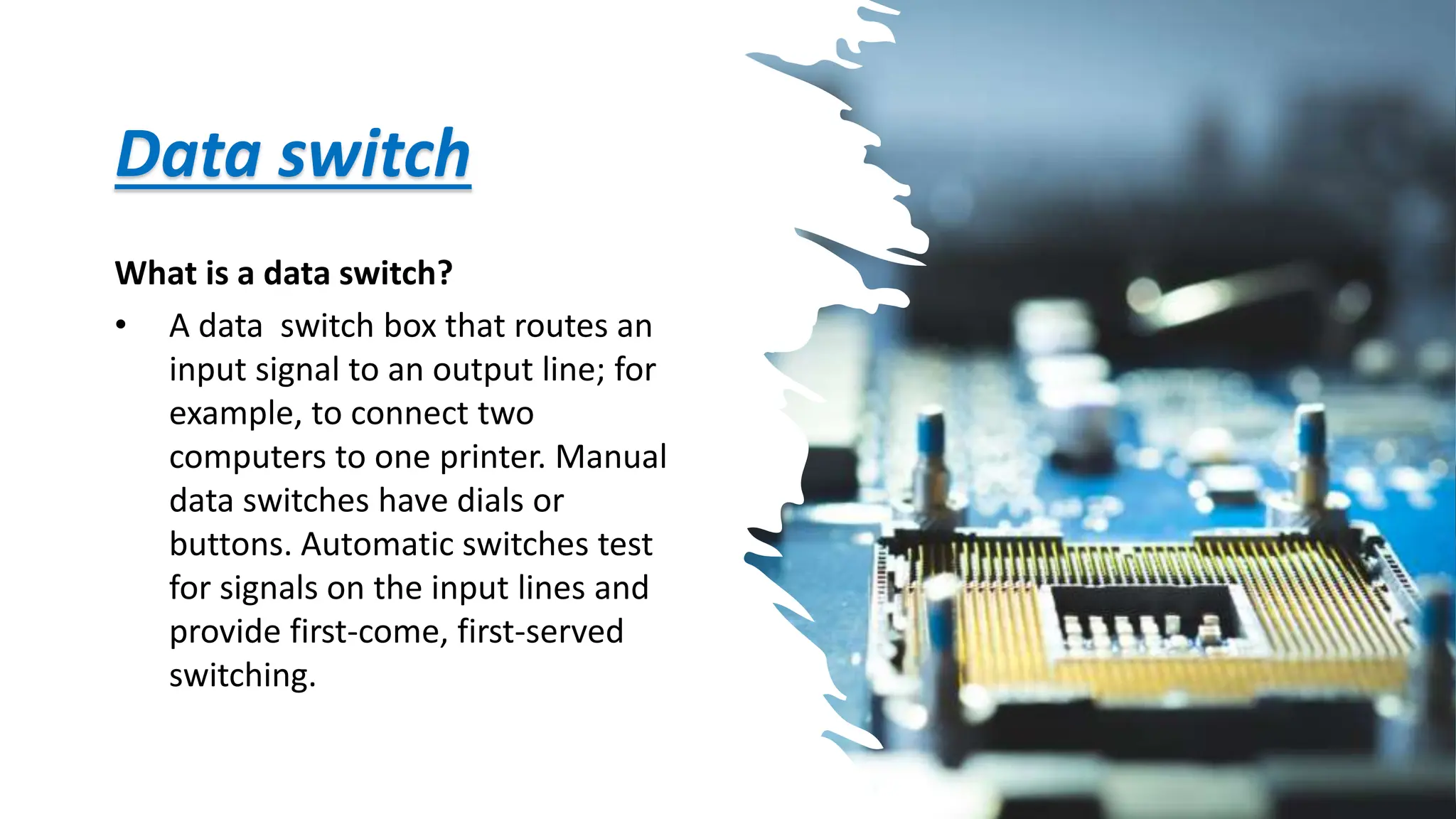 Data switch
What is a data switch?
• A data switch box that routes an
input signal to an output line; for
example, to connect two
computers to one printer. Manual
data switches have dials or
buttons. Automatic switches test
for signals on the input lines and
provide first-come, first-served
switching.
 