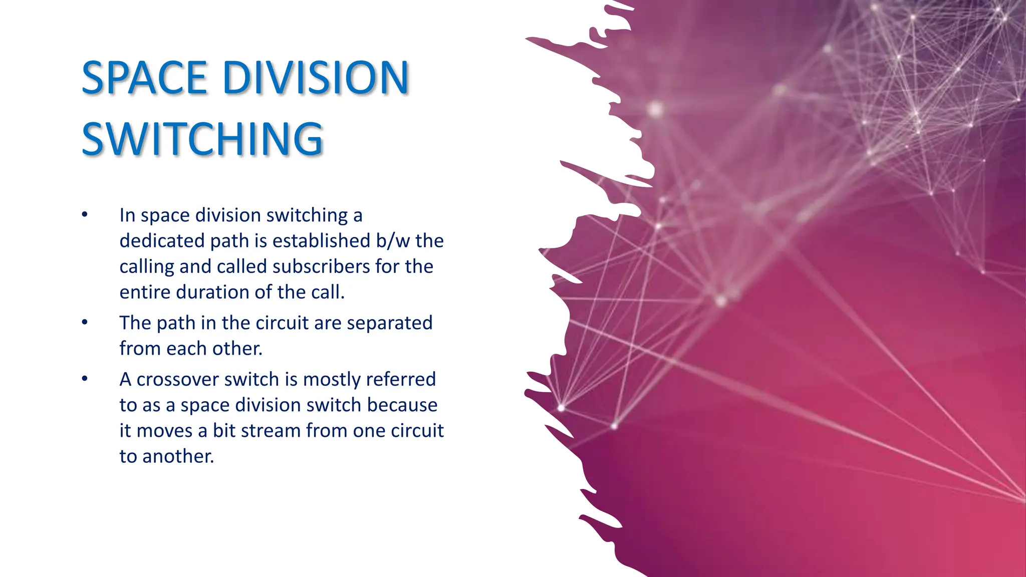 SPACE DIVISION
SWITCHING
• In space division switching a
dedicated path is established b/w the
calling and called subscribers for the
entire duration of the call.
• The path in the circuit are separated
from each other.
• A crossover switch is mostly referred
to as a space division switch because
it moves a bit stream from one circuit
to another.
 