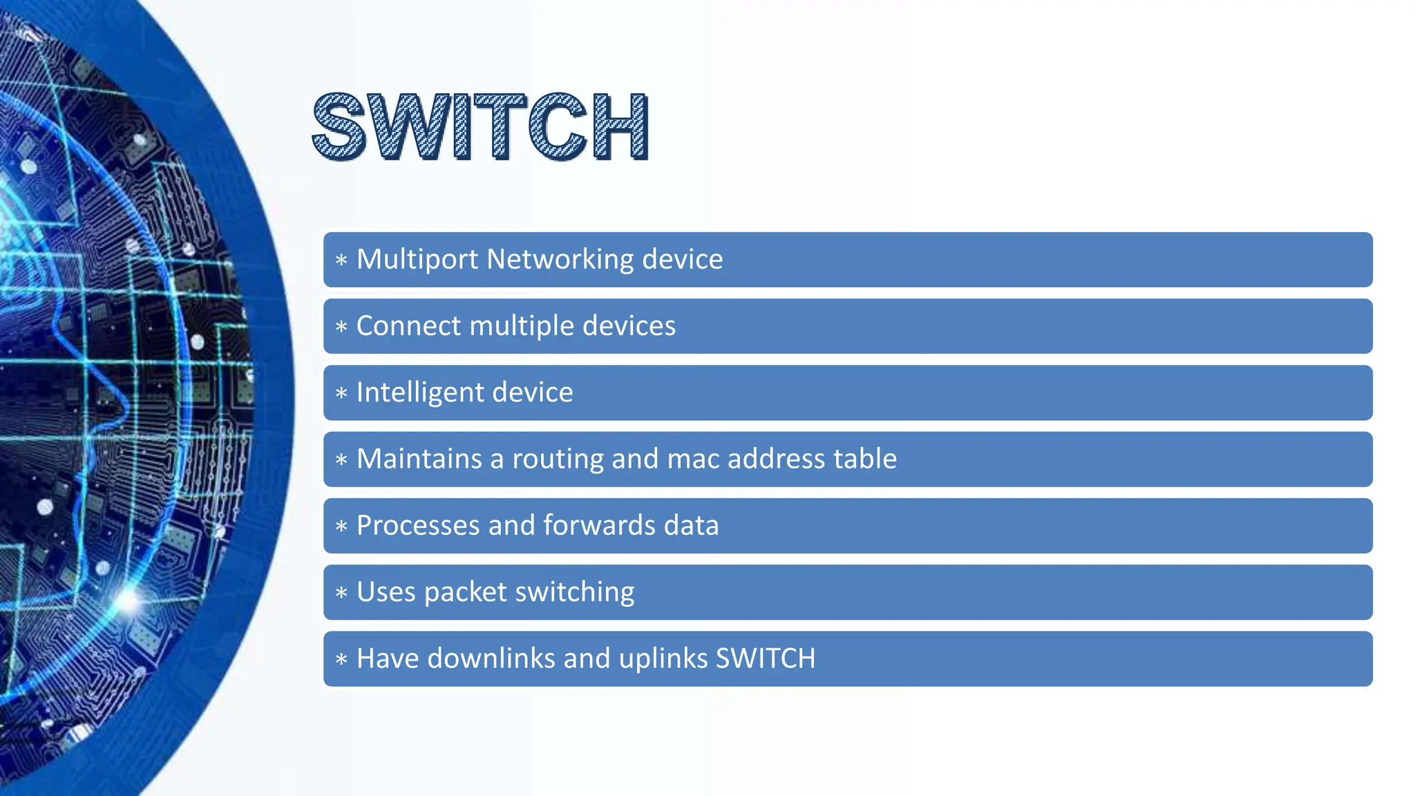 ∗ Multiport Networking device
∗ Connect multiple devices
∗ Intelligent device
∗ Maintains a routing and mac address table
∗ Processes and forwards data
∗ Uses packet switching
∗ Have downlinks and uplinks SWITCH
 