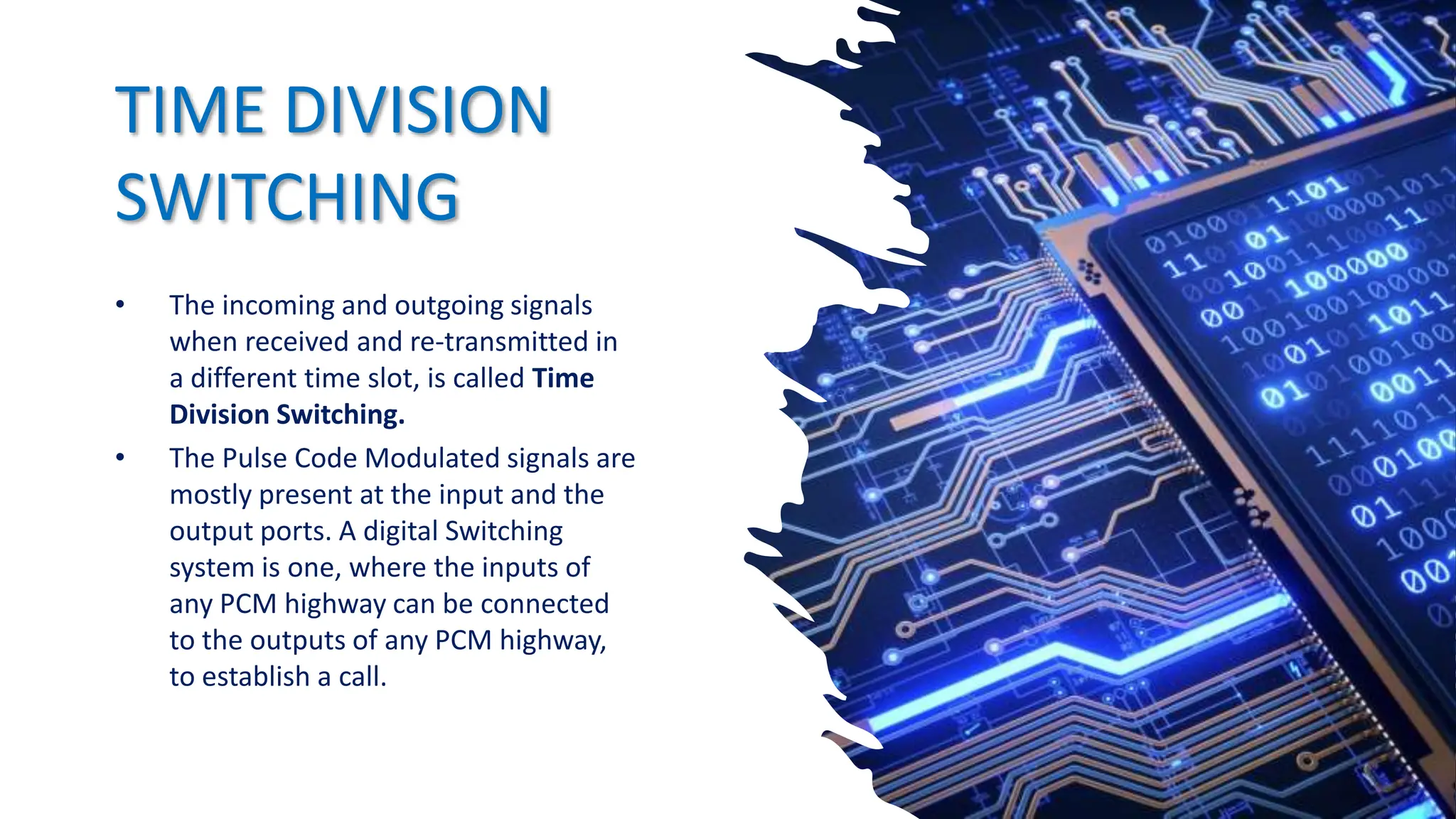 TIME DIVISION
SWITCHING
• The incoming and outgoing signals
when received and re-transmitted in
a different time slot, is called Time
Division Switching.
• The Pulse Code Modulated signals are
mostly present at the input and the
output ports. A digital Switching
system is one, where the inputs of
any PCM highway can be connected
to the outputs of any PCM highway,
to establish a call.
 