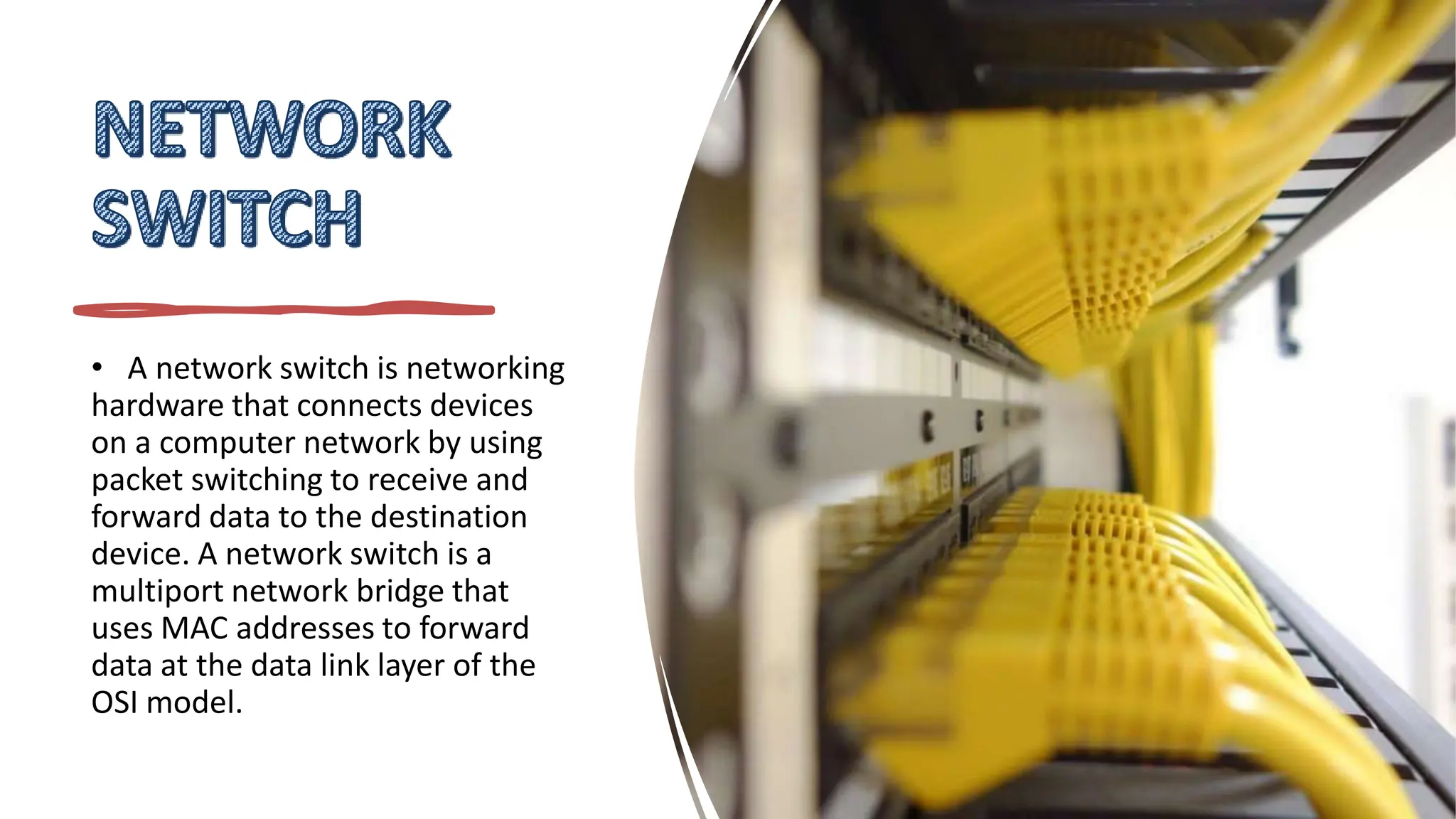 • A network switch is networking
hardware that connects devices
on a computer network by using
packet switching to receive and
forward data to the destination
device. A network switch is a
multiport network bridge that
uses MAC addresses to forward
data at the data link layer of the
OSI model.
 
