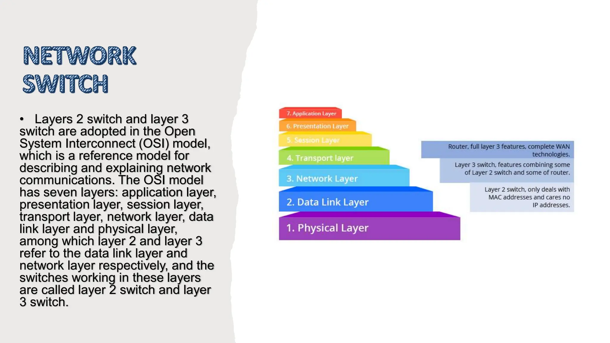 • Layers 2 switch and layer 3
switch are adopted in the Open
System Interconnect (OSI) model,
which is a reference model for
describing and explaining network
communications. The OSI model
has seven layers: application layer,
presentation layer, session layer,
transport layer, network layer, data
link layer and physical layer,
among which layer 2 and layer 3
refer to the data link layer and
network layer respectively, and the
switches working in these layers
are called layer 2 switch and layer
3 switch.
 