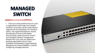 • These are costly switches that are used
in organizations with large and complex
networks, since they can be customized to
augment the functionalities of a standard
switch. The augmented features may be
QoS (Quality of Service) like higher
security levels, better precision control
and complete network management.
Despite their cost, they are preferred in
growing organizations due to their
scalability and flexibility. Simple Network
Management Protocol (SNMP) is used for
configuring managed switches.
 