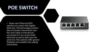 • Power over Ethernet (PoE)
switches are used in PoE Gigabit
Ethernets. PoE technology combine
data and power transmission over
the same cable so that devices
connected to it can receive both
electricity as well as data over the
same line. PoE switches offer greater
flexibility and simplifies the cabling
connections
 
