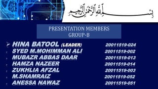  HINA BATOOL (LEADER) 20011519-024
 SYED M.MOHIMMAN ALI 20011519-002
 MUBAZR ABBAS DAAR 20011519-013
 HAMZA NAZEER 20011519-014
 ZUKHLIA AFZAL 20011519-003
 M.SHAMRAIZ 20011519-052
 ANESSA NAWAZ 20011519-051
PRESENTATION MEMBERS
GROUP-B
 