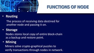 • Routing
The process of receiving data destined for
another node and passing it on.
• Storage
Nodes stores local copy of entire block-chain
as a backup and restore point.
• Mining
Miners solve crypto-graphical puzzles to
verify transactions through nodes in network.
 