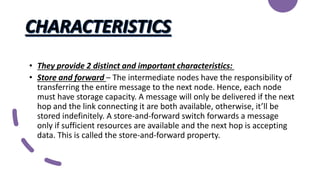 • They provide 2 distinct and important characteristics:
• Store and forward – The intermediate nodes have the responsibility of
transferring the entire message to the next node. Hence, each node
must have storage capacity. A message will only be delivered if the next
hop and the link connecting it are both available, otherwise, it’ll be
stored indefinitely. A store-and-forward switch forwards a message
only if sufficient resources are available and the next hop is accepting
data. This is called the store-and-forward property.
 