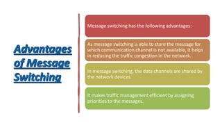 Message switching has the following advantages:
As message switching is able to store the message for
which communication channel is not available, it helps
in reducing the traffic congestion in the network.
In message switching, the data channels are shared by
the network devices.
It makes traffic management efficient by assigning
priorities to the messages.
 
