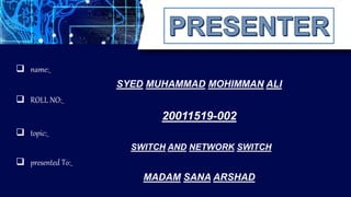  topic:_
SWITCH AND NETWORK SWITCH
 presented To:_
MADAM SANA ARSHAD
SYED MUHAMMAD MOHIMMAN ALI
 ROLL NO:_
20011519-002
 name:_
 