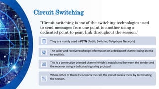 Circuit Switching
“Circuit switching is one of the switching technologies used
to send messages from one point to another using a
dedicated point-to-point link throughout the session.”
They are mainly used in PSTN (Public Switched Telephone Network)
The caller and receiver exchange information on a dedicated channel using an end-
to-end link.
This is a connection oriented channel which is established between the sender and
the receiver using a dedicated signaling protocol.
When either of them disconnects the call, the circuit breaks there by terminating
the session.
 