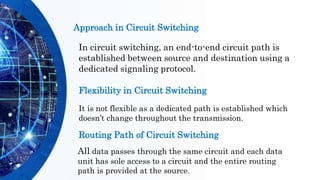 Approach in Circuit Switching
In circuit switching, an end-to-end circuit path is
established between source and destination using a
dedicated signaling protocol.
Flexibility in Circuit Switching
It is not flexible as a dedicated path is established which
doesn’t change throughout the transmission.
Routing Path of Circuit Switching
All data passes through the same circuit and each data
unit has sole access to a circuit and the entire routing
path is provided at the source.
 