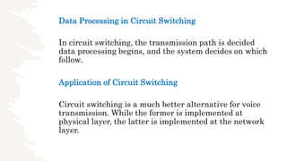 Data Processing in Circuit Switching
In circuit switching, the transmission path is decided
data processing begins, and the system decides on which
follow.
Application of Circuit Switching
Circuit switching is a much better alternative for voice
transmission. While the former is implemented at
physical layer, the latter is implemented at the network
layer.
 