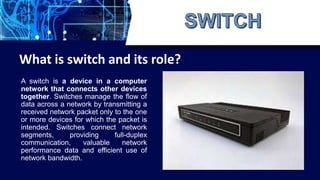 A switch is a device in a computer
network that connects other devices
together. Switches manage the flow of
data across a network by transmitting a
received network packet only to the one
or more devices for which the packet is
intended. Switches connect network
segments, providing full-duplex
communication, valuable network
performance data and efficient use of
network bandwidth.
What is switch and its role?
 
