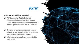 PSTN:
What is PSTN and how it works?
 PSTN stands for Public Switched
Telephone Network, and it's the good
circuit-switched telephone network that's
been in general use for the last century.
 It works by using underground copper
wires that are hardwired from homes and
businesses to switching centers
 where the phone calls are connected to
each other.
 