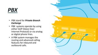 • PBX stand for Private Branch
Exchange
• PBX systems operate by using
either VoIP (Voice Over
Internet Protocol) or via analog
or digital phone lines.
• A PBX system manages the
routing and advanced calling
features for inbound and
outbound calls.
 