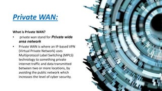 Private WAN:
What is Private WAN?
• private wan stand for Private wide
area network
• Private WAN is where an IP-based VPN
(Virtual Private Network) uses
Multiprotocol Label Switching (MPLS)
technology to something private
internet traffic and data transmitted
between two or more locations, by
avoiding the public network which
increases the level of cyber security.
 