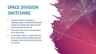SPACE DIVISION
SWITCHING
• In space division switching a
dedicated path is established b/w the
calling and called subscribers for the
entire duration of the call.
• The path in the circuit are separated
from each other.
• A crossover switch is mostly referred
to as a space division switch because
it moves a bit stream from one circuit
to another.
 
