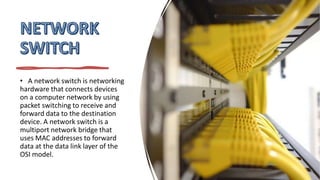 • A network switch is networking
hardware that connects devices
on a computer network by using
packet switching to receive and
forward data to the destination
device. A network switch is a
multiport network bridge that
uses MAC addresses to forward
data at the data link layer of the
OSI model.
 