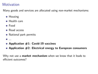 Motivation
Many goods and services are allocated using non-market mechanisms:
Housing
Health care
Food
Road access
National park permits
...
Application #1: Covid-19 vaccines
Application #2: Electrical energy to European consumers
Why not use a market mechanism when we know that it leads to
efficient outcomes?
 