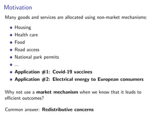 Motivation
Many goods and services are allocated using non-market mechanisms:
Housing
Health care
Food
Road access
National park permits
...
Application #1: Covid-19 vaccines
Application #2: Electrical energy to European consumers
Why not use a market mechanism when we know that it leads to
efficient outcomes?
Common answer: Redistributive concerns
 