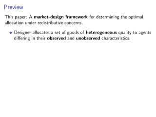 Preview
This paper: A market-design framework for determining the optimal
allocation under redistributive concerns.
Designer allocates a set of goods of heterogeneous quality to agents
differing in their observed and unobserved characteristics.
 