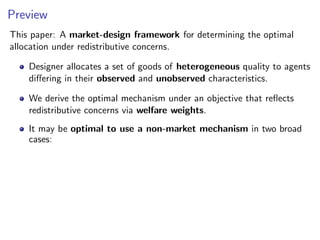 Preview
This paper: A market-design framework for determining the optimal
allocation under redistributive concerns.
Designer allocates a set of goods of heterogeneous quality to agents
differing in their observed and unobserved characteristics.
We derive the optimal mechanism under an objective that reflects
redistributive concerns via welfare weights.
It may be optimal to use a non-market mechanism in two broad
cases:
 