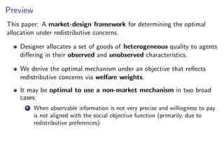 Preview
This paper: A market-design framework for determining the optimal
allocation under redistributive concerns.
Designer allocates a set of goods of heterogeneous quality to agents
differing in their observed and unobserved characteristics.
We derive the optimal mechanism under an objective that reflects
redistributive concerns via welfare weights.
It may be optimal to use a non-market mechanism in two broad
cases:
1 When observable information is not very precise and willingness to pay
is not aligned with the social objective function (primarily, due to
redistributive preferences).
 