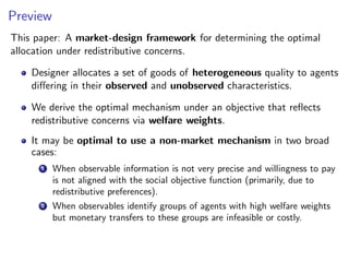 Preview
This paper: A market-design framework for determining the optimal
allocation under redistributive concerns.
Designer allocates a set of goods of heterogeneous quality to agents
differing in their observed and unobserved characteristics.
We derive the optimal mechanism under an objective that reflects
redistributive concerns via welfare weights.
It may be optimal to use a non-market mechanism in two broad
cases:
1 When observable information is not very precise and willingness to pay
is not aligned with the social objective function (primarily, due to
redistributive preferences).
2 When observables identify groups of agents with high welfare weights
but monetary transfers to these groups are infeasible or costly.
 