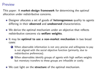 Preview
This paper: A market-design framework for determining the optimal
allocation under redistributive concerns.
Designer allocates a set of goods of heterogeneous quality to agents
differing in their observed and unobserved characteristics.
We derive the optimal mechanism under an objective that reflects
redistributive concerns via welfare weights.
It may be optimal to use a non-market mechanism in two broad
cases:
1 When observable information is not very precise and willingness to pay
is not aligned with the social objective function (primarily, due to
redistributive preferences).
2 When observables identify groups of agents with high welfare weights
but monetary transfers to these groups are infeasible or costly.
We cast light on the structure of the optimal mechanism.
 