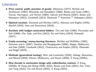 Literature
Price control, public provision of goods: Weitzman (1977), Nichols and
Zeckhauser (1982), Blackorby and Donaldson (1988), Besley and Coate (1991),
Viscusi, Harrington, and Vernon (2005), Gahvari and Mattos (2007), Bulow and
Klemperer (2012), Condorelli (2013), Dworczak r
O Kominers r
O Akbarpour (2021)
Optimal taxation: Diamond and Mirrlees (1971), Atkinson and Stiglitz (1976),
Akerlof (1978), Saez and Stantcheva (2016), ...
Auctions with budget-constrained bidders: Che and Gale (1998), Fernandez and
Gali (1999); Che, Gale, and Kim (2012); Pai and Vohra (2014); Kotowski
(2017),...
Costly-screening/ money-burning literature: McAfee and McMillan (1992),
Damiano and Li (2007), Hartline and Roughgarden (2008), Hoppe, Moldovanu,
and Sela (2009), Condorelli (2012), Chakravarty and Kaplan (2013), Olszewski
and Siegel (2019), ...
Methods (generalized ironing): Muir and Loertscher (2020), Ashlagi, Monachou,
and Nikzad (2020), Kleiner, Moldovanu, and Strack (2020), Z. Kang (2020a), ...
New threads in mechanism design with redistribution motives: Z. Kang
(2020b), M. Kang and Zheng (2020, 2022), Reuter and Groh (2021), Fan, Chen,
and Tang (2021), Pai and Strack (2022), Z. Kang (2022)...
 
