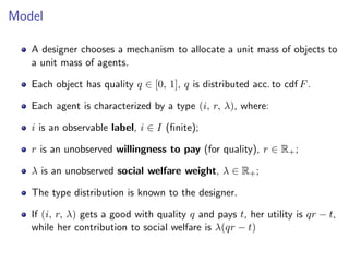 Model
A designer chooses a mechanism to allocate a unit mass of objects to
a unit mass of agents.
Each object has quality q ∈ [0, 1], q is distributed acc. to cdf F.
Each agent is characterized by a type (i, r, λ), where:
i is an observable label, i ∈ I (finite);
r is an unobserved willingness to pay (for quality), r ∈ R+;
λ is an unobserved social welfare weight, λ ∈ R+;
The type distribution is known to the designer.
If (i, r, λ) gets a good with quality q and pays t, her utility is qr − t,
while her contribution to social welfare is λ(qr − t)
 