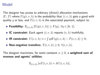 Model
The designer has access to arbitrary (direct) allocation mechanisms
(Γ, T) where Γ(q|i, r, λ) is the probability that (i, r, λ) gets a good with
quality q or less, and T(i, r, λ) is the associated payment, subject to:
Feasibility: E(i,r,λ) [Γ(q|i, r, λ)] ≥ F(q), ∀q ∈ [0, 1];
IC constraint: Each agent (i, r, λ) reports (r, λ) truthfully;
IR constraint: U(i, r, λ) ≡ r
R
qdΓ(q|i, r, λ) − T(i, r, λ) ≥ 0;
Non-negative transfers: T(i, r, λ) ≥ 0, ∀(i, r, λ).
The designer maximizes, for some constant α ≥ 0, a weighted sum of
revenue and agents’ utilities:
E(i,r,λ) [αT(i, r, λ) + λU(i, r, λ)] .
 