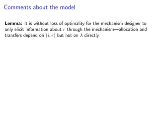 Comments about the model
Lemma: It is without loss of optimality for the mechanism designer to
only elicit information about r through the mechanism—allocation and
transfers depend on (i, r) but not on λ directly.
 