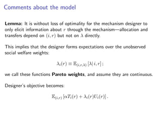 Comments about the model
Lemma: It is without loss of optimality for the mechanism designer to
only elicit information about r through the mechanism—allocation and
transfers depend on (i, r) but not on λ directly.
This implies that the designer forms expectations over the unobserved
social welfare weights:
λi(r) ≡ E(i,r,λ) [λ| i, r] ;
we call these functions Pareto weights, and assume they are continuous.
Designer’s objective becomes:
E(i,r) [αTi(r) + λi(r)Ui(r)] .
 