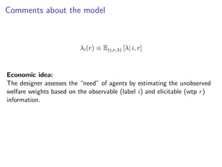 Comments about the model
λi(r) ≡ E(i,r,λ) [λ| i, r]
Economic idea:
The designer assesses the “need” of agents by estimating the unobserved
welfare weights based on the observable (label i) and elicitable (wtp r)
information.
 