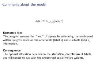 Comments about the model
λi(r) ≡ E(i,r,λ) [λ| i, r]
Economic idea:
The designer assesses the “need” of agents by estimating the unobserved
welfare weights based on the observable (label i) and elicitable (wtp r)
information.
Consequence:
The optimal allocation depends on the statistical correlation of labels
and willingness to pay with the unobserved social welfare weights.
 