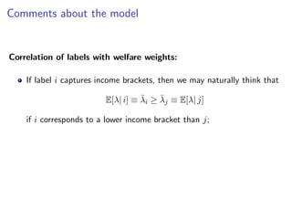 Comments about the model
Correlation of labels with welfare weights:
If label i captures income brackets, then we may naturally think that
E[λ| i] ≡ λ̄i ≥ λ̄j ≡ E[λ| j]
if i corresponds to a lower income bracket than j;
 
