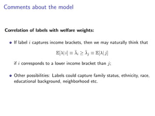 Comments about the model
Correlation of labels with welfare weights:
If label i captures income brackets, then we may naturally think that
E[λ| i] ≡ λ̄i ≥ λ̄j ≡ E[λ| j]
if i corresponds to a lower income bracket than j;
Other possibilities: Labels could capture family status, ethnicity, race,
educational background, neighborhood etc.
 