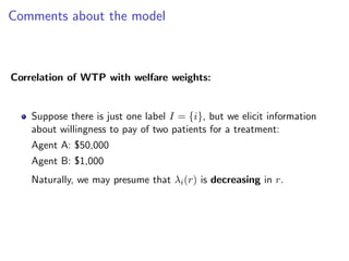 Comments about the model
Correlation of WTP with welfare weights:
Suppose there is just one label I = {i}, but we elicit information
about willingness to pay of two patients for a treatment:
Agent A: $50,000
Agent B: $1,000
Naturally, we may presume that λi(r) is decreasing in r.
 