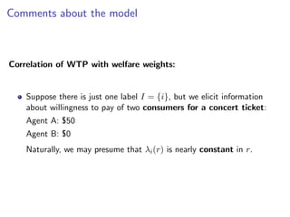 Comments about the model
Correlation of WTP with welfare weights:
Suppose there is just one label I = {i}, but we elicit information
about willingness to pay of two consumers for a concert ticket:
Agent A: $50
Agent B: $0
Naturally, we may presume that λi(r) is nearly constant in r.
 