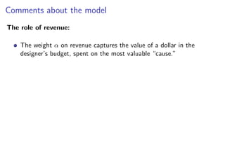 Comments about the model
The role of revenue:
The weight α on revenue captures the value of a dollar in the
designer’s budget, spent on the most valuable “cause.”
 