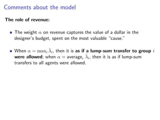 Comments about the model
The role of revenue:
The weight α on revenue captures the value of a dollar in the
designer’s budget, spent on the most valuable “cause.”
When α = maxi λ̄i, then it is as if a lump-sum transfer to group i
were allowed; when α = averagei λ̄i, then it is as if lump-sum
transfers to all agents were allowed.
 
