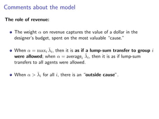 Comments about the model
The role of revenue:
The weight α on revenue captures the value of a dollar in the
designer’s budget, spent on the most valuable “cause.”
When α = maxi λ̄i, then it is as if a lump-sum transfer to group i
were allowed; when α = averagei λ̄i, then it is as if lump-sum
transfers to all agents were allowed.
When α > λ̄i for all i, there is an “outside cause”.
 