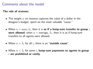 Comments about the model
The role of revenue:
The weight α on revenue captures the value of a dollar in the
designer’s budget, spent on the most valuable “cause.”
When α = maxi λ̄i, then it is as if a lump-sum transfer to group i
were allowed; when α = averagei λ̄i, then it is as if lump-sum
transfers to all agents were allowed.
When α > λ̄i for all i, there is an “outside cause”.
When α < λ̄i for some i, lump-sum payments to agents in group
i are prohibited or costly.
 