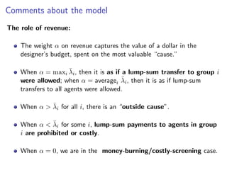 Comments about the model
The role of revenue:
The weight α on revenue captures the value of a dollar in the
designer’s budget, spent on the most valuable “cause.”
When α = maxi λ̄i, then it is as if a lump-sum transfer to group i
were allowed; when α = averagei λ̄i, then it is as if lump-sum
transfers to all agents were allowed.
When α > λ̄i for all i, there is an “outside cause”.
When α < λ̄i for some i, lump-sum payments to agents in group
i are prohibited or costly.
When α = 0, we are in the money-burning/costly-screening case.
 
