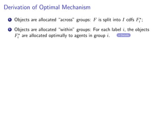 Derivation of Optimal Mechanism
1 Objects are allocated “across” groups: F is split into I cdfs F⋆
i ;
2 Objects are allocated “within” groups: For each label i, the objects
F⋆
i are allocated optimally to agents in group i. Details
 