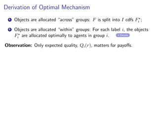 Derivation of Optimal Mechanism
1 Objects are allocated “across” groups: F is split into I cdfs F⋆
i ;
2 Objects are allocated “within” groups: For each label i, the objects
F⋆
i are allocated optimally to agents in group i. Details
Observation: Only expected quality, Qi(r), matters for payoffs.
 
