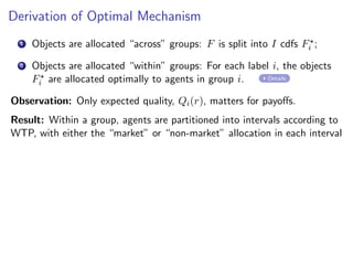 Derivation of Optimal Mechanism
1 Objects are allocated “across” groups: F is split into I cdfs F⋆
i ;
2 Objects are allocated “within” groups: For each label i, the objects
F⋆
i are allocated optimally to agents in group i. Details
Observation: Only expected quality, Qi(r), matters for payoffs.
Result: Within a group, agents are partitioned into intervals according to
WTP, with either the “market” or “non-market” allocation in each interval
 